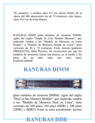 30 contactos, y median unos 8,5 cm. Hacia finales de la
época del 486 aparecieron los de 72 contactos, más largos:
unos 10,5 cm de color blanco.




RANURAS SIMM (para módulos de memoria SIMM):
siglas del inglés "Single In Line Module Memory", que
traducido vendria a ser "Modulo de Memoria en Linea
Simple", o "Modulo de Memoria Simple en Linea"; tiene
versiones de 30 y 72 contactos. Estas ranuras quedaron
OBSOLETAS. Dato Practico, las reconoceras por que los
modulos de memorias tienen una muesca en el medio y los
pines    de    un    lado    nada  mas    (una   cara).
RANURASIMM


        RANURAS DIMM



(para módulos de memoria DIMM): siglas del inglés
"Dual in line Memory Module", que traducido vendria
a ser "Modulo de Memoria Dual en Linea", tiene
versiones de 168 pines, 184 pines (DDR) y 240 pines
(DDR2 y DDR3). Estas se usan actualmente, incluso


          RANURAS DDR
 
