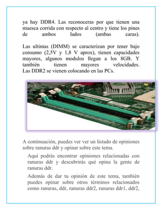 ya hay DDR4. Las reconoceras por que tienen una
muesca corrida con respecto al centro y tiene los pines
de      ambos        lados       (ambas         caras).

Las ultimas (DIMM) se caracterizan por tener bajo
consumo (2,5V y 1,8 V aprox), tienen capacidades
mayores, algunos modulos llegan a los 8GB. Y
también      tienen      mayores       velocidades.
Las DDR2 se vienen colocando en las PCs.




A continuación, puedes ver ver un listado de opiniones
sobre ranuras ddr y opinar sobre este tema.
  Aquí podrás encontrar opiniones relacionadas con
  ranuras ddr y descubrirás qué opina la gente de
  ranuras ddr.
  Además de dar tu opinión de este tema, también
  puedes opinar sobre otros términos relacionados
  como ranuras, ddr, ranuras ddr2, ranuras ddr1, ddr2,
 