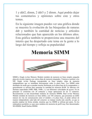 1 y ddr2, dimm, 2 ddr3 y 2 dimm. Aquí podrás dejar
   tus comentarios y opiniones sobre este y otros
   temas.
   En la siguiente imagen puedes ver una gráfica donde
   se muestra la evolución de las búsquedas de ranuras
   ddr y también la cantidad de noticias y artículos
   relacionados que han aparecido en los últimos años.
   Esta gráfica también te proporciona una muestra del
   interés que ha despertado este tema en la gente a lo
   largo del tiempo y refleja su popularidad.

                         Memoria SIMM



SIMM o Single in-line Memory Module (módulo de memoria en línea simple), pequeña
placa de circuito impreso con varios chips de memoria integrados. Vinieron a sustituir a los
SIP, Single in-line Package (encapsulado en línea simple), chips de memoria
independientes que se instalaban directamente sobre la placa base. Los SIMM están
diseñados de modo que se puedan insertar fácilmente en la placa base de la computadora, y
generalmente se utilizan para aumentar la cantidad de memoria RAM. Se fabrican con
distintas capacidades (4Mb, 8Mb, 16Mb...) y con diferentes velocidades de acceso. En un
principio se construían con 30 contactos y luego aparecieron los de 72 contactos.
Recientemente se han desarrollado módulos de memoria DIMM, Dual in-line Memory
Module (módulo de memoria en línea doble), con 168 contactos, que presentan un doble
número de vías de comunicación entre el módulo y la placa base, al poder utilizar de
manera independiente cada lado del conector; su manejo resulta más sencillo, ya que se
pueden emplear de forma aislada, mientras que los SIMM se utilizan por pares. En los
ordenadores portátiles se usan unos módulos de memoria de perfil muy fino denominados
SO-DIMM, Small Outline DIMM.
 