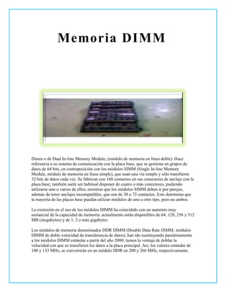Memoria DIMM




Dimm o de Dual In-line Memory Module, (módulo de memoria en línea doble). Hace
referencia a su sistema de comunicación con la placa base, que se gestiona en grupos de
datos de 64 bits, en contraposición con los módulos SIMM (Single In-line Memory
Module, módulo de memoria en línea simple), que usan una vía simple y sólo transfieren
32 bits de datos cada vez. Se fabrican con 168 contactos en sus conectores de anclaje con la
placa base; también suele ser habitual disponer de cuatro o más conectores, pudiendo
utilizarse uno o varios de ellos, mientras que los módulos SIMM deben ir por parejas,
además de tener anclajes incompatibles, que son de 30 o 72 contactos. Esto determina que
la mayoría de las placas base puedan utilizar módulos de uno u otro tipo, pero no ambos.

La extensión en el uso de los módulos DIMM ha coincidido con un aumento muy
sustancial de la capacidad de memoria: actualmente están disponibles de 64, 128, 256 y 512
MB (megabytes) y de 1, 2 o más gigabytes.

Los módulos de memoria denominados DDR DIMM (Double Data Rate DIMM, módulos
DIMM de doble velocidad de transferencia de datos), han ido sustituyendo paulatinamente
a los módulos DIMM estándar a partir del año 2000; tienen la ventaja de doblar la
velocidad con que se transfieren los datos a la placa principal. Así, los valores estándar de
100 y 133 MHz, se convertirán en un módulo DDR en 200 y 266 MHz, respectivamente.
 