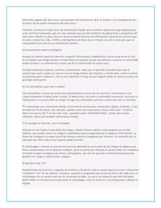 diferentes lugares del disco duro, provocando más tardanza en abrir el archivo, y el consiguiente uso
excesivo de las partes mecánicas del disco duro.

También, el saturar el disco duro de información impide que el sistema operativo tenga espacio para
crear archivos temporales que son una memoria que permite acelerar las operaciones y programas del
disco duro. Mantén tu disco duro en forma evitando llenarlo de información copiando los archivos que
no uses a memorias, CDs, o DVDs; y defragmenta el disco duro al menos una vez al mes para que tu
computadora funcione en un rendimiento óptimo.

5) Comparte de manera inteligente

Aunque tu sistema operativo permite compartir información y dispositivos a otros usuarios de tu red,
es un peligro que tengas siempre compartidas tus carpetas ya que una persona o usuario no autorizado
puede accesar a tu información y hacer uso de la información en contra tuya.

Cuando compartas carpetas, archivos y dispositivos, hazlo por un período razonable para que el
usuario que vaya a copiar o a usar el recurso tenga tiempo para hacerlo, y hecho esto, vuelve a retirar
los permisos para compartir, con lo cual reducirás el riesgo de que alguien quien no deseas accese a tu
preciada información.

6) Las contraseñas ¡que solo tú sepas!

Las contraseñas o claves de acceso son prácticamente la llave de los recursos e información a los
cuales solamente tú debas tener acceso. El seleccionar una clave o contraseña incorrecta, hará que tu
información o recursos estén en riesgo. Escoge una contraseña que solo y nadie más que tú conozcas.

Te recomiendo usar contraseñas donde utilices letras mayúsculas, minúsculas, dígitos, símbolos, y que
excedan los 8 caracteres, por ejemplo, puedes crear una contraseña o clave como esta: "mi perro
ladró a la vecina del 71 el día 4 de Julio", quedaría como "mPlalVd71ed4dJ". Jamás uses fechas,
nombres o datos que puedan relacionarse contigo.

7) Si navegas en Internet, usa cortafuegos

Internet es una fuente incalculable de riesgos, desde software dañino, hasta páginas con scripts
dañinos, que pueden poner en riesgo la estabilidad como la seguridad de tu equipo e información. La
forma de protegerlo la mayor parte del tiempo mientras navegamos por Internet, es contando con un
software que filtre todo lo que ingrese desde Internet.

El cortafuegos o firewall es una barrera que nos defiende de gran parte de los riesgos de páginas que
están contaminadas con programas malignos, pero recuerda que también el usuario debe ser cuidadoso
evitando navegar en páginas de warez y pornografía, que son las que más contienen programas que
pondrán en riesgo tu información y equipo.

8) Maniático del "clic"

Emparentado con el entrar a páginas de piratería y de porno, está el usuario que es un loco compulsivo
a presionar "clic" en los enlaces, ventanas, opciones y preguntas que envían los sitios. De nada sirve un
cortafuegos con un usuario que da clic en donde no debe, ya que si no razona lo que está haciendo,
podrá meter un troyano que evada tanto al cortafuegos, como al antivirus y al antispyware y dañará el
equipo.
 