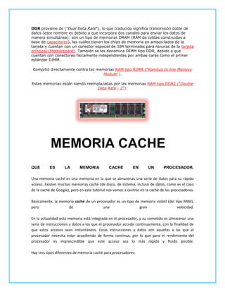 DDR proviene de ("Dual Data Rate"), lo que traducido significa transmisión doble de
datos (este nombre es debido a que incorpora dos canales para enviar los datos de
manera simultánea): son un tipo de memorias DRAM (RAM de celdas construidas a
base de capacitores), las cuáles tienen los chips de memoria en ambos lados de la
tarjeta y cuentan con un conector especial de 184 terminales para ranuras de la tarjeta
principal (Motherboard). También se les denomina DIMM tipo DDR, debido a que
cuentan con conectores físicamente independientes por ambas caras como el primer
estándar DIMM.

 Compitió directamente contra las memorias RAM tipo RIMM ("Rambus In line Memory
                                     Module").

Estas memorias están siendo reemplazadas por las memorias RAM tipo DDR2 ("Double
                                Data Rate - 2").




           MEMORIA CACHE
QUE        ES       LA       MEMORIA          CACHE          EN       UN       PROCESADOR.

Una memoria caché es una memoria en la que se almacenas una serie de datos para su rápido
acceso. Existen muchas memorias caché (de disco, de sistema, incluso de datos, como es el caso
de la caché de Google), pero en este tutorial nos vamos a centrar en la caché de los procesadores.

Básicamente, la memoria caché de un procesador es un tipo de memoria volátil (del tipo RAM),
pero                de                 una                  gran                   velocidad.

En la actualidad esta memoria está integrada en el procesador, y su cometido es almacenar una
serie de instrucciones y datos a los que el procesador accede continuamente, con la finalidad de
que estos accesos sean instantáneos. Estas instrucciones y datos son aquellas a las que el
procesador necesita estar accediendo de forma continua, por lo que para el rendimiento del
procesador es imprescindible que este acceso sea lo más rápido y fluido posible.

Hay tres tipos diferentes de memoria caché para procesadores:
 