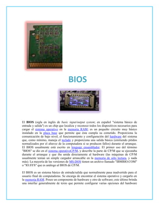 BIOS



El BIOS (sigla en inglés de basic input/output system; en español "sistema básico de
entrada y salida") es un chip que localiza y reconoce todos los dispositivos necesarios para
cargar el sistema operativo en la memoria RAM; es un pequeño circuito muy básico
instalado en la placa base que permite que ésta cumpla su cometido. Proporciona la
comunicación de bajo nivel, el funcionamiento y configuración del hardware del sistema
que, como mínimo, maneja el teclado y proporciona una salida básica (emitiendo pitidos
normalizados por el altavoz de la computadora si se producen fallos) durante el arranque.
El BIOS usualmente está escrito en lenguaje ensamblador. El primer uso del término
"BIOS" se dio en el sistema operativoCP/M, y describe la parte de CP/M que se ejecutaba
durante el arranque y que iba unida directamente al hardware (las máquinas de CP/M
usualmente tenían un simple cargador arrancable en la memoria de sólo lectura, y nada
más). La mayoría de las versiones de MS-DOS tienen un archivo llamado "IBMBIO.COM"
o "IO.SYS" que es análogo al BIOS de CP/M.

El BIOS es un sistema básico de entrada/salida que normalmente pasa inadvertido para el
usuario final de computadoras. Se encarga de encontrar el sistema operativo y cargarlo en
la memoria RAM. Posee un componente de hardware y otro de software; este último brinda
una interfaz generalmente de texto que permite configurar varias opciones del hardware
 