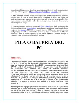 instalado en el PC, como por ejemplo el reloj, o desde qué dispositivos de almacenamiento
iniciará el sistema operativo (Microsoft Windows, GNU/Linux, Mac OS X, etc.).

El BIOS gestiona al menos el teclado de la computadora, proporcionando incluso una salida
bastante básica en forma de sonidos por el altavoz incorporado en la placa base cuando hay
algún error, como por ejemplo un dispositivo que falla o debería ser conectado. Estos
mensajes de error son utilizados por los técnicos para encontrar soluciones al momento de
armar o reparar un equipo.

El BIOS antiguamente residia en memorias ROM o EPROM pero desde mediados de los
90 comenzó a utilizarse memorias flash que podían ser actualizadas por el usuario. Es un
programa tipo firmware. El BIOS es una parte esencial del hardware que es totalmente
configurable y es donde se controlan los procesos del flujo de información en el bus del
ordenador, entre el sistema operativo y los demás periféricos. También incluye la
configuración de aspectos importantes de la máquina.




      PILA O BATERIA DEL
              PC

DEFINICION:

La pila es una pequeña batería de 3v (a veces 5v) la cual va en la placa madre del
PC, la función de la pila tipo botón es entregarle energía continua a la placa madre
para que almacene la información de los BIOS y ser guardada en la memoria RAM
CMOS, cuando la pila se saca la BIOS se resetean, existen varias pilas virtuales
en     cuestiones    de      memoria      las    utiliza   el    sistema    operativo.
-La Pila o Stack de la computadora es propiamente la memoria de la que dispone.
Es     una    estructura      de    datos     de      LIFO    (Last    In,  FirstOut).
-Para fines prácticos se podría ver propiamente como un arreglo donde se va
introduciendo los datos y de ahí alimenta a los programas que corres en tu
maquina.-Por ejemplo, si has trabajado con Windows 98 era muy común el FATAL
ERROR de VOLCADO DE PILA. Y no es que la pila de tu PC se estuviese
terminando, si no que la memoria había llegado a su limite físico y no podía
almacenar                                                                        mas.

Además podemos agregar q la Pila es una zona de los registros de segmento de
memoria que la unidad aritmética y lógica utiliza para almacenar temporalmente
los datos que está manipulando. Cuando la cantidad de datos a manejar es
demasiado grande u otras necesidades del proceso impiden que estos datos
 
