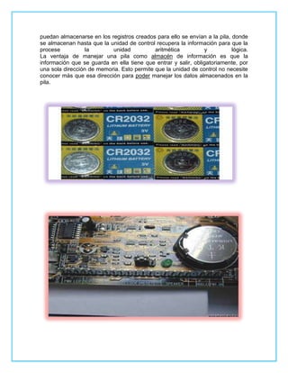 puedan almacenarse en los registros creados para ello se envían a la pila, donde
se almacenan hasta que la unidad de control recupera la información para que la
procese           la       unidad           aritmética          y          lógica.
La ventaja de manejar una pila como almacén de información es que la
información que se guarda en ella tiene que entrar y salir, obligatoriamente, por
una sola dirección de memoria. Esto permite que la unidad de control no necesite
conocer más que esa dirección para poder manejar los datos almacenados en la
pila.
 