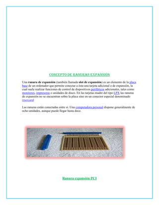 Concepto de ranuras expansión
Una ranura de expansión (también llamada slot de expansión) es un elemento de la placa
base de un ordenador que permite conectar a ésta una tarjeta adicional o de expansión, la
cual suele realizar funciones de control de dispositivos periféricos adicionales, tales como
monitores, impresoras o unidades de disco. En las tarjetas madre del tipo LPX las ranuras
de expansión no se encuentran sobre la placa sino en un conector especial denominado
risercard.

Las ranuras están conectadas entre sí. Una computadora personal dispone generalmente de
ocho unidades, aunque puede llegar hasta doce.




                                Ranura expansión PCI
 
