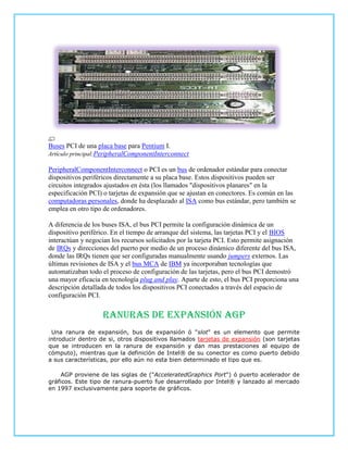 Buses PCI de una placa base para Pentium I.
Artículo principal:PeripheralComponentInterconnect

PeripheralComponentInterconnect o PCI es un bus de ordenador estándar para conectar
dispositivos periféricos directamente a su placa base. Estos dispositivos pueden ser
circuitos integrados ajustados en ésta (los llamados "dispositivos planares" en la
especificación PCI) o tarjetas de expansión que se ajustan en conectores. Es común en las
computadoras personales, donde ha desplazado al ISA como bus estándar, pero también se
emplea en otro tipo de ordenadores.

A diferencia de los buses ISA, el bus PCI permite la configuración dinámica de un
dispositivo periférico. En el tiempo de arranque del sistema, las tarjetas PCI y el BIOS
interactúan y negocian los recursos solicitados por la tarjeta PCI. Esto permite asignación
de IRQs y direcciones del puerto por medio de un proceso dinámico diferente del bus ISA,
donde las IRQs tienen que ser configuradas manualmente usando jumpers externos. Las
últimas revisiones de ISA y el bus MCA de IBM ya incorporaban tecnologías que
automatizaban todo el proceso de configuración de las tarjetas, pero el bus PCI demostró
una mayor eficacia en tecnología plug and play. Aparte de esto, el bus PCI proporciona una
descripción detallada de todos los dispositivos PCI conectados a través del espacio de
configuración PCI.


                   Ranuras de expansión agp
 Una ranura de expansión, bus de expansión ó "slot" es un elemento que permite
introducir dentro de si, otros dispositivos llamados tarjetas de expansión (son tarjetas
que se introducen en la ranura de expansión y dan mas prestaciones al equipo de
cómputo), mientras que la definición de Intel® de su conector es como puerto debido
a sus características, por ello aún no esta bien determinado el tipo que es.

     AGP proviene de las siglas de ("AcceleratedGraphics Port") ó puerto acelerador de
gráficos. Este tipo de ranura-puerto fue desarrollado por Intel® y lanzado al mercado
en 1997 exclusivamente para soporte de gráficos.
 
