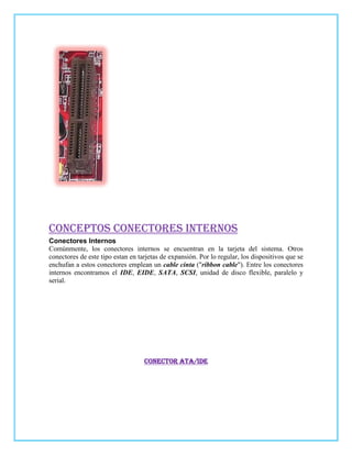CONCEPTOS CONECTORES INTERNOS
Conectores Internos
Comúnmente, los conectores internos se encuentran en la tarjeta del sistema. Otros
conectores de este tipo estan en tarjetas de expansión. Por lo regular, los dispositivos que se
enchufan a estos conectores emplean un cable cinta ("ribbon cable"). Entre los conectores
internos encontramos el IDE, EIDE, SATA, SCSI, unidad de disco flexible, paralelo y
serial.




                                   Conector ATA/IDE
 