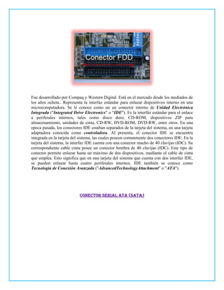 Fue desarrollado por Compaq y Western Digital. Está en el mercado desde los mediados de
los años ocheta.. Representa la interfaz estándar para enlazar dispositivos interno en una
microcomputadora. Se le conoce como un un conector interno de Unidad Electrónica
Integrada ("Integrated Drive Electronics" o "IDE"). Es la interfáz estándar para el enlace
a periferales internos, tales como disco duro, CD-ROM, dispositivos ZIP para
almacenamiento, unidades de cinta, CD-RW, DVD-ROM, DVD-RW, entre otros. En una
epoca pasada, los conectores IDE estaban separados de la tarjeta del sistema, en una tarjeta
adaptadora conocida como controladora. Al presenta, el conector IDE se encuentra
integrada en la tarjeta del sistema, las cuales poseen comunmente dos conectores IDE. En la
tarjeta del sistema, la interfaz IDE cuenta con una conector macho de 40 clavijas (IDC). Su
correspondiente cable cinta posee un conector hembra de 40 clavijas (IDC). Este tipo de
conector permite enlazar hasta un máximo de dos dispositivos, mediante el cable de cinta
que emplea. Esto significa que en una tarjeta del sistema que cuenta con dos interfaz IDE,
se pueden enlazar hasta cuatro periferales internos. IDE también se conoce como
Tecnología de Conexión Avanzada ("AdvancedTechnologyAttachment" o "ATA").




                           Conector Serial ATA (SATA)
 