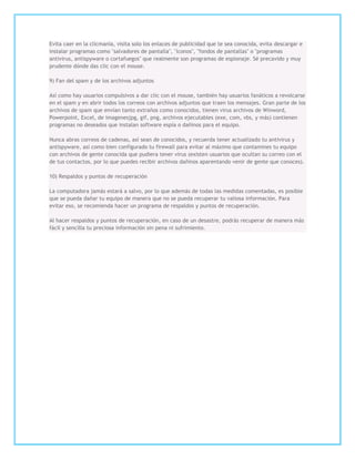 Evita caer en la clicmanía, visita solo los enlaces de publicidad que te sea conocida, evita descargar e
instalar programas como "salvadores de pantalla", "íconos", "fondos de pantallas" o "programas
antivirus, antispyware o cortafuegos" que realmente son programas de espionaje. Sé precavido y muy
prudente dónde das clic con el mouse.

9) Fan del spam y de los archivos adjuntos

Así como hay usuarios compulsivos a dar clic con el mouse, también hay usuarios fanáticos a revolcarse
en el spam y en abrir todos los correos con archivos adjuntos que traen los mensajes. Gran parte de los
archivos de spam que envían tanto extraños como conocidos, tienen virus archivos de Winword,
Powerpoint, Excel, de imagenesjpg, gif, png, archivos ejecutables (exe, com, vbs, y más) contienen
programas no deseados que instalan software espía o dañinos para el equipo.

Nunca abras correos de cadenas, así sean de conocidos, y recuerda tener actualizado tu antivirus y
antispyware, así como bien configurado tu firewall para evitar al máximo que contamines tu equipo
con archivos de gente conocida que pudiera tener virus (existen usuarios que ocultan su correo con el
de tus contactos, por lo que puedes recibir archivos dañinos aparentando venir de gente que conoces).

10) Respaldos y puntos de recuperación

La computadora jamás estará a salvo, por lo que además de todas las medidas comentadas, es posible
que se pueda dañar tu equipo de manera que no se pueda recuperar tu valiosa información. Para
evitar eso, se recomienda hacer un programa de respaldos y puntos de recuperación.

Al hacer respaldos y puntos de recuperación, en caso de un desastre, podrás recuperar de manera más
fácil y sencilla tu preciosa información sin pena ni sufrimiento.
 