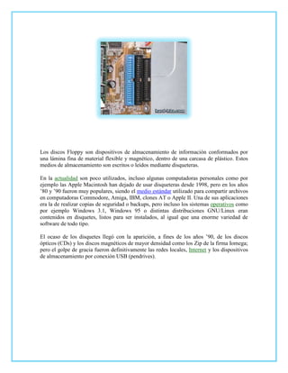 Los discos Floppy son dispositivos de almacenamiento de información conformados por
una lámina fina de material flexible y magnético, dentro de una carcasa de plástico. Estos
medios de almacenamiento son escritos o leídos mediante disqueteras.

En la actualidad son poco utilizados, incluso algunas computadoras personales como por
ejemplo las Apple Macintosh han dejado de usar disqueteras desde 1998, pero en los años
’80 y ’90 fueron muy populares, siendo el medio estándar utilizado para compartir archivos
en computadoras Commodore, Amiga, IBM, clones AT o Apple II. Una de sus aplicaciones
era la de realizar copias de seguridad o backups, pero incluso los sistemas operativos como
por ejemplo Windows 3.1, Windows 95 o distintas distribuciones GNU/Linux eran
contenidos en disquetes, listos para ser instalados, al igual que una enorme variedad de
software de todo tipo.

El ocaso de los disquetes llegó con la aparición, a fines de los años ’90, de los discos
ópticos (CDs) y los discos magnéticos de mayor densidad como los Zip de la firma Iomega;
pero el golpe de gracia fueron definitivamente las redes locales, Internet y los dispositivos
de almacenamiento por conexión USB (pendrives).
 