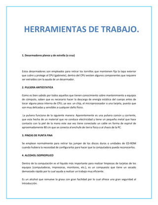 HERRAMIENTAS DE TRABAJO.

1. Desarmadores planos y de estrella (o cruz)




Estos desarmadores son empleados para retirar los tornillos que mantienen fija la tapa exterior
que cubre y protege al CPU (gabinete), dentro del CPU existen algunos componentes que requiere
ser extraídos con la ayuda de un desarmador.

2. PULSERA ANTIESTATICA

Como es bien sabido por todos aquellos que tienen conocimiento sobre mantenimiento a equipos
de cómputo, saben que es necesario hacer la descarga de energía estática del cuerpo antes de
tocar alguna pieza interna de CPU, ya sea: un chip, el microprocesador o una tarjeta, puesto que
son muy delicadas y sensibles a cualquier daño físico.

 La pulsera funciona de la siguiente manera: Aparentemente es una pulsera común y corriente,
que esta hecha de un material que no conduce electricidad y tiene un pequeño metal que hace
contacto con la piel de la mano este ase vez tiene conectado un cable en forma de espiral de
aproximadamente 80 cm que se conecta al enchufe de tierra física o al chasis de la PC.

3. PINZAS DE PUNTA FINA

Se emplean normalmente para retirar los jumper de los discos duros o unidades de CD-ROM
cuando hubiera la necesidad de configurarlos para hacer que la computadora pueda reconocerlos.

4. ALCOHOL ISOPROPILICO

Dentro de la computación es el líquido más importante para realizar limpiezas de tarjetas de los
equipos (computadoras, impresoras, monitores, etc.), es un compuesto que tiene un secado
demasiado rápido por lo cual ayuda a realizar un trabajo muy eficiente.

Es un alcohol que remueve la grasa con gran facilidad por lo cual ofrece una gran seguridad al
Introducción.
 
