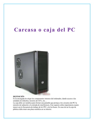 Carcasa o caja del PC




DEFINICIÓN
Es la encargada de alojar los componentes internos del ordenador, dando acceso a las
unidades de diskettes, lectores de CD’s, etc…
La caja debe ser metálica para formar una pantalla que proteja a los circuitos del PC la
emisión de radiación y la entrada de interferencia. Este aspecto cobra importancia cuanto
mayor sea la frecuencia de trabajo de la CPU y de los buses. En caso de ser la caja de
plástico debe tener una placa metálica en su interior.
 
