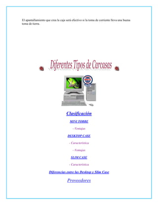 El apantallamiento que crea la caja será efectivo si la toma de corriente lleva una buena
toma de tierra.




                                    Clasificación
                                       MINI TORRE

                                         - Ventajas

                                     DESKTOP CASE

                                      - Característica

                                         - Ventajas

                                        SLIM CASE

                                      - Característica

                      Diferencias entre las Desktop y Slim Case

                                     Proveedores
 