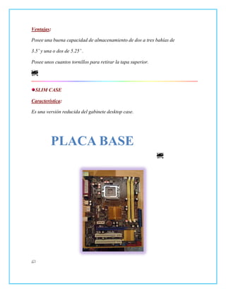 Ventajas:

Posee una buena capacidad de almacenamiento de dos a tres bahías de

3.5¨ y una o dos de 5.25¨ .

Posee unos cuantos tornillos para retirar la tapa superior.




  SLIM CASE

Característica:

Es una versión reducida del gabinete desktop case.




          PLACA BASE
 