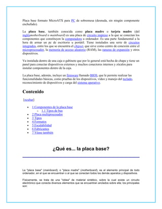 Placa base formato MicroATX para PC de sobremesa (desnuda, sin ningún componente
enchufado).

La placa base, también conocida como placa madre o tarjeta madre (del
inglésmotherboard o mainboard) es una placa de circuito impreso a la que se conectan los
componentes que constituyen la computadora u ordenador. Es una parte fundamental a la
hora de armar un pc de escritorio u portátil. Tiene instalados una serie de circuitos
integrados, entre los que se encuentra el chipset, que sirve como centro de conexión entre el
microprocesador, la memoria de acceso aleatorio (RAM), las ranuras de expansión y otros
dispositivos.

Va instalada dentro de una caja o gabinete que por lo general está hecha de chapa y tiene un
panel para conectar dispositivos externos y muchos conectores internos y zócalos para
instalar componentes dentro de la caja.

La placa base, además, incluye un firmware llamado BIOS, que le permite realizar las
funcionalidades básicas, como pruebas de los dispositivos, vídeo y manejo del teclado,
reconocimiento de dispositivos y carga del sistema operativo.


Contenido
[ocultar]

       1 Componentes de la placa base
           o 1.1 Tipos de bus
       2 Placa multiprocesador
       3 Tipos
       4 Formatos
       5 Escalabilidad
       6 Fabricantes
       7 Véase también




                         ¿Qué es... la placa base?



La "placa base" (mainboard), o "placa madre" (motherboard), es el elemento principal de todo
ordenador, en el que se encuentran o al que se conectan todos los demás aparatos y dispositivos.

Físicamente, se trata de una "oblea" de material sintético, sobre la cual existe un circuito
electrónico que conecta diversos elementos que se encuentran anclados sobre ella; los principales
son:
 