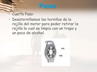 PasosCuarto Paso:Desatornillamos los tornillos de la rejilla del motor para poder retirar la rejilla la cual se limpia con un trapo y un poco de alcohol.