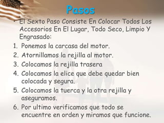 PasosEl Sexto Paso Consiste En Colocar Todos Los Accesorios En El Lugar, Todo Seco, Limpio Y Engrasado:Ponemos la carcasa del motor.Atornillamos la rejilla al motor.Colocamos la rejilla traseraColocamos la elice que debe quedar bien colocada y segura.Colocamos la tuerca y la otra rejilla y aseguramos.Por ultimo verificamos que todo se encuentre en orden y miramos que funcione.