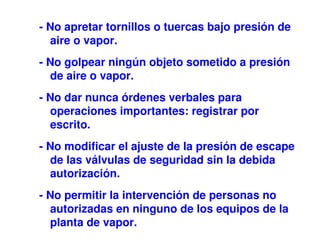 - No apretar tornillos o tuercas bajo presión de
aire o vapor.
- No golpear ningún objeto sometido a presión
de aire o vapor.
- No dar nunca órdenes verbales para
operaciones importantes: registrar por
escrito.
- No modificar el ajuste de la presión de escape
de las válvulas de seguridad sin la debida
autorización.
- No permitir la intervención de personas no
autorizadas en ninguno de los equipos de la
planta de vapor.
 
