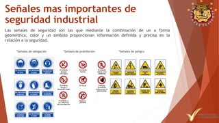 Señales mas importantes de
seguridad industrial
Las señales de seguridad son las que mediante la combinación de un a forma
geométrica, color y un símbolo proporcionan información definida y precisa en la
relación a la seguridad.
 