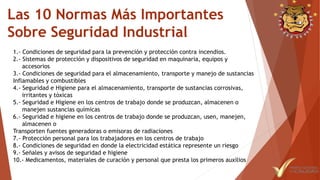 Las 10 Normas Más Importantes
Sobre Seguridad Industrial
1.- Condiciones de seguridad para la prevención y protección contra incendios.
2.- Sistemas de protección y dispositivos de seguridad en maquinaria, equipos y
accesorios
3.- Condiciones de seguridad para el almacenamiento, transporte y manejo de sustancias
Inflamables y combustibles
4.- Seguridad e Higiene para el almacenamiento, transporte de sustancias corrosivas,
irritantes y tóxicas
5.- Seguridad e Higiene en los centros de trabajo donde se produzcan, almacenen o
manejen sustancias químicas
6.- Seguridad e higiene en los centros de trabajo donde se produzcan, usen, manejen,
almacenen o
Transporten fuentes generadoras o emisoras de radiaciones
7.- Protección personal para los trabajadores en los centros de trabajo
8.- Condiciones de seguridad en donde la electricidad estática represente un riesgo
9.- Señales y avisos de seguridad e higiene
10.- Medicamentos, materiales de curación y personal que presta los primeros auxilios
 