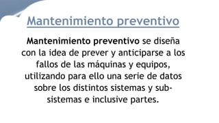 Mantenimiento preventivo se diseña
con la idea de prever y anticiparse a los
fallos de las máquinas y equipos,
utilizando para ello una serie de datos
sobre los distintos sistemas y sub-
sistemas e inclusive partes.
Mantenimiento preventivo
 