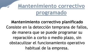 Mantenimiento correctivo planificado
Consiste en la detección temprana de fallos,
de manera que se puede programar su
reparación a corto o medio plazo, sin
obstaculizar el funcionamiento operativo
habitual de la empresa.
Mantenimiento correctivo
programado
 