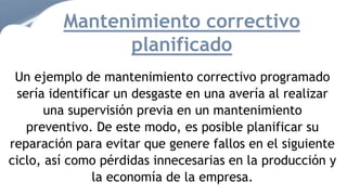 Un ejemplo de mantenimiento correctivo programado
sería identificar un desgaste en una avería al realizar
una supervisión previa en un mantenimiento
preventivo. De este modo, es posible planificar su
reparación para evitar que genere fallos en el siguiente
ciclo, así como pérdidas innecesarias en la producción y
la economía de la empresa.
Mantenimiento correctivo
planificado
 