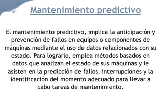 El mantenimiento predictivo, implica la anticipación y
prevención de fallos en equipos o componentes de
máquinas mediante el uso de datos relacionados con su
estado. Para lograrlo, emplea métodos basados en
datos que analizan el estado de sus máquinas y le
asisten en la predicción de fallos, interrupciones y la
identificación del momento adecuado para llevar a
cabo tareas de mantenimiento.
Mantenimiento predictivo
 