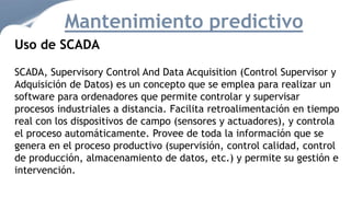 Mantenimiento predictivo
Uso de SCADA
SCADA, Supervisory Control And Data Acquisition (Control Supervisor y
Adquisición de Datos) es un concepto que se emplea para realizar un
software para ordenadores que permite controlar y supervisar
procesos industriales a distancia. Facilita retroalimentación en tiempo
real con los dispositivos de campo (sensores y actuadores), y controla
el proceso automáticamente. Provee de toda la información que se
genera en el proceso productivo (supervisión, control calidad, control
de producción, almacenamiento de datos, etc.) y permite su gestión e
intervención.
 