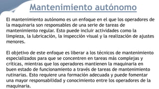 Mantenimiento autónomo
El mantenimiento autónomo es un enfoque en el que los operadores de
la maquinaria son responsables de una serie de tareas de
mantenimiento regular. Esto puede incluir actividades como la
limpieza, la lubricación, la inspección visual y la realización de ajustes
menores.
El objetivo de este enfoque es liberar a los técnicos de mantenimiento
especializados para que se concentren en tareas más complejas y
críticas, mientras que los operadores mantienen la maquinaria en
buen estado de funcionamiento a través de tareas de mantenimiento
rutinarias. Esto requiere una formación adecuada y puede fomentar
una mayor responsabilidad y conocimiento entre los operadores de la
maquinaria.
 