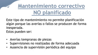 Mantenimiento correctivo
NO planificado
Este tipo de mantenimiento no permite planificación
algún porque las averías o fallos se producen de forma
inesperada.
Estos pueden ser:
• Averías tempranas de piezas
• Supervisiones no realizadas de forma adecuada
• Ausencia de supervisión periódica del equipo
 