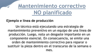 Mantenimiento correctivo
NO planificado
Ejemplo e línea de producción
Un técnico está ejecutando una estrategia de
mantenimiento preventivo en un equipo de una línea de
producción. Luego, nota un desgaste importante en un
componente esencial. En consecuencia, se emite una
orden de mantenimiento correctivo para reparar o
sustituir la pieza dentro en el transcurso de la semana o
mes.
 