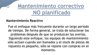 Mantenimiento correctivo
NO planificado
Mantenimiento Reactivo
Fue el enfoque más frecuente durante un largo periodo
de tiempo. De forma general, se trata de solucionar los
problemas después de que se produzcan las averías.
Siguiendo este enfoque, los equipos de mantenimiento
sólo actúan cuando son llamados y el stock de piezas de
repuesto es pequeño, sólo se repone con compras en el
momento.
 