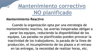 Mantenimiento correctivo
NO planificado
Mantenimiento Reactivo
Cuando la organización opta por una estrategia de
mantenimiento reactivo, las averías inesperadas obligan a
parar los equipos, reduciendo la disponibilidad de los
equipos. Las paradas no planificadas pueden provocar la
inactividad de los trabajadores, la parada de la línea de
producción, el incumplimiento de los plazos o el retraso
en las entregas, la necesidad de realizar horas, etc.
 