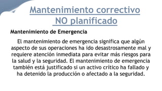 Mantenimiento correctivo
NO planificado
Mantenimiento de Emergencia
El mantenimiento de emergencia significa que algún
aspecto de sus operaciones ha ido desastrosamente mal y
requiere atención inmediata para evitar más riesgos para
la salud y la seguridad. El mantenimiento de emergencia
también está justificado si un activo crítico ha fallado y
ha detenido la producción o afectado a la seguridad.
 