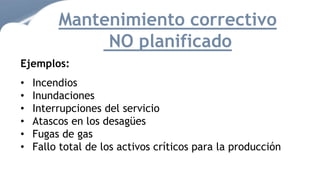 Mantenimiento correctivo
NO planificado
Ejemplos:
• Incendios
• Inundaciones
• Interrupciones del servicio
• Atascos en los desagües
• Fugas de gas
• Fallo total de los activos críticos para la producción
 