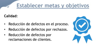 Calidad:
• Reducción de defectos en el proceso.
• Reducción de defectos por rechazos.
• Reducción de defectos por
reclamaciones de clientes.
Establecer metas y objetivos
 