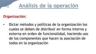 Organización:
• Dictar métodos y políticas de la organización los
cuales se deben de distribuir en forma interna y
externa en orden de funcionalidad, haciendo uso
de los componentes que hacen la asociación de
todos en la organización
Análisis de la operación
 