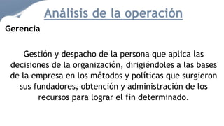 Gerencia
Gestión y despacho de la persona que aplica las
decisiones de la organización, dirigiéndoles a las bases
de la empresa en los métodos y políticas que surgieron
sus fundadores, obtención y administración de los
recursos para lograr el fin determinado.
Análisis de la operación
 