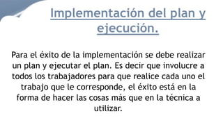 Para el éxito de la implementación se debe realizar
un plan y ejecutar el plan. Es decir que involucre a
todos los trabajadores para que realice cada uno el
trabajo que le corresponde, el éxito está en la
forma de hacer las cosas más que en la técnica a
utilizar.
Implementación del plan y
ejecución.
 