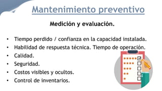 Medición y evaluación.
• Tiempo perdido / confianza en la capacidad instalada.
• Habilidad de respuesta técnica. Tiempo de operación.
• Calidad.
• Seguridad.
• Costos visibles y ocultos.
• Control de inventarios.
Mantenimiento preventivo
 