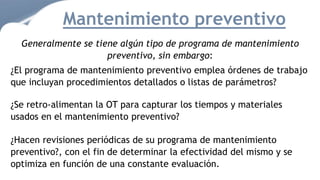 Generalmente se tiene algún tipo de programa de mantenimiento
preventivo, sin embargo:
¿El programa de mantenimiento preventivo emplea órdenes de trabajo
que incluyan procedimientos detallados o listas de parámetros?
¿Se retro-alimentan la OT para capturar los tiempos y materiales
usados en el mantenimiento preventivo?
¿Hacen revisiones periódicas de su programa de mantenimiento
preventivo?, con el fin de determinar la efectividad del mismo y se
optimiza en función de una constante evaluación.
Mantenimiento preventivo
 