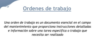 Una orden de trabajo es un documento esencial en el campo
del mantenimiento que proporciona instrucciones detalladas
e información sobre una tarea específica o trabajo que
necesita ser realizado
Ordenes de trabajo
 