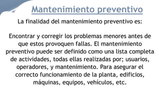La finalidad del mantenimiento preventivo es:
Encontrar y corregir los problemas menores antes de
que estos provoquen fallas. El mantenimiento
preventivo puede ser definido como una lista completa
de actividades, todas ellas realizadas por; usuarios,
operadores, y mantenimiento. Para asegurar el
correcto funcionamiento de la planta, edificios,
máquinas, equipos, vehículos, etc.
Mantenimiento preventivo
 