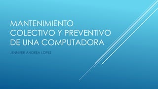 MANTENIMIENTO
COLECTIVO Y PREVENTIVO
DE UNA COMPUTADORA
JENNIFER ANDREA LOPEZ
 