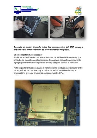 Después de haber limpiado todos los componentes del CPU, volver a
armarla en el orden conforme se fueron quitando las piezas.
¿Cómo montar el procesador?
Todos los sockets tienen una marca en forma de flecha el cual nos indica que
ahí debe de coincidir con el procesador. Después de colocarlo correctamente
agregar pasta térmica en la parte de arriba y después colocar el ventilador.
Nota: la pasta térmica nos ayuda a incrementar la conductividad del calor entre
las superficies del procesador y el disipador, así no se sobrecalentara el
procesador y provocar problemas serios en nuestro CPU.
 