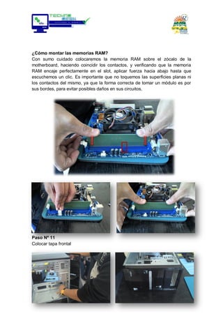 ¿Cómo montar las memorias RAM?
Con sumo cuidado colocaremos la memoria RAM sobre el zócalo de la
motherboard, haciendo coincidir los contactos, y verificando que la memoria
RAM encaje perfectamente en el slot, aplicar fuerza hacia abajo hasta que
escuchemos un clic. Es importante que no toquemos las superficies planas ni
los contactos del mismo, ya que la forma correcta de tomar un módulo es por
sus bordes, para evitar posibles daños en sus circuitos.
Paso Nº 11
Colocar tapa frontal
 