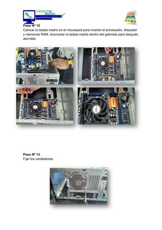 Paso Nº 12
Colocar la tarjeta madre en el mousepad para insertar el procesador, disipador
y memorias RAM. Acomodar la tarjeta madre dentro del gabinete para después
atornillar.
Paso Nº 13
Fijar los ventiladores
 