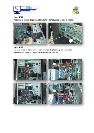 Paso Nº 16
Introducir la fuente de poder, atornillarla y conectarla a la tarjeta madre.
Paso Nº 17
Acomodar los cables y unirlos con cinchos de plástico para una mejor
presentación y que no obstruya la ventilación de CPU.
 